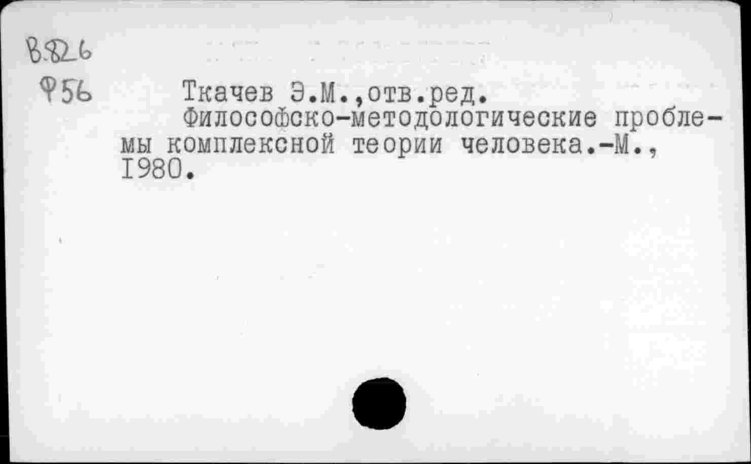 ﻿Ткачев Э.М.,отв.ред.
Философско-методологические проблемы комплексной теории человека.-М., 1980.